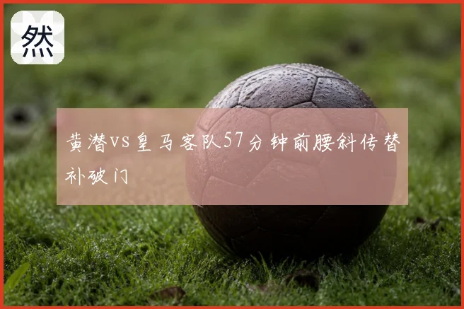 黄潜vs皇马客队57分钟前腰斜传替补破门